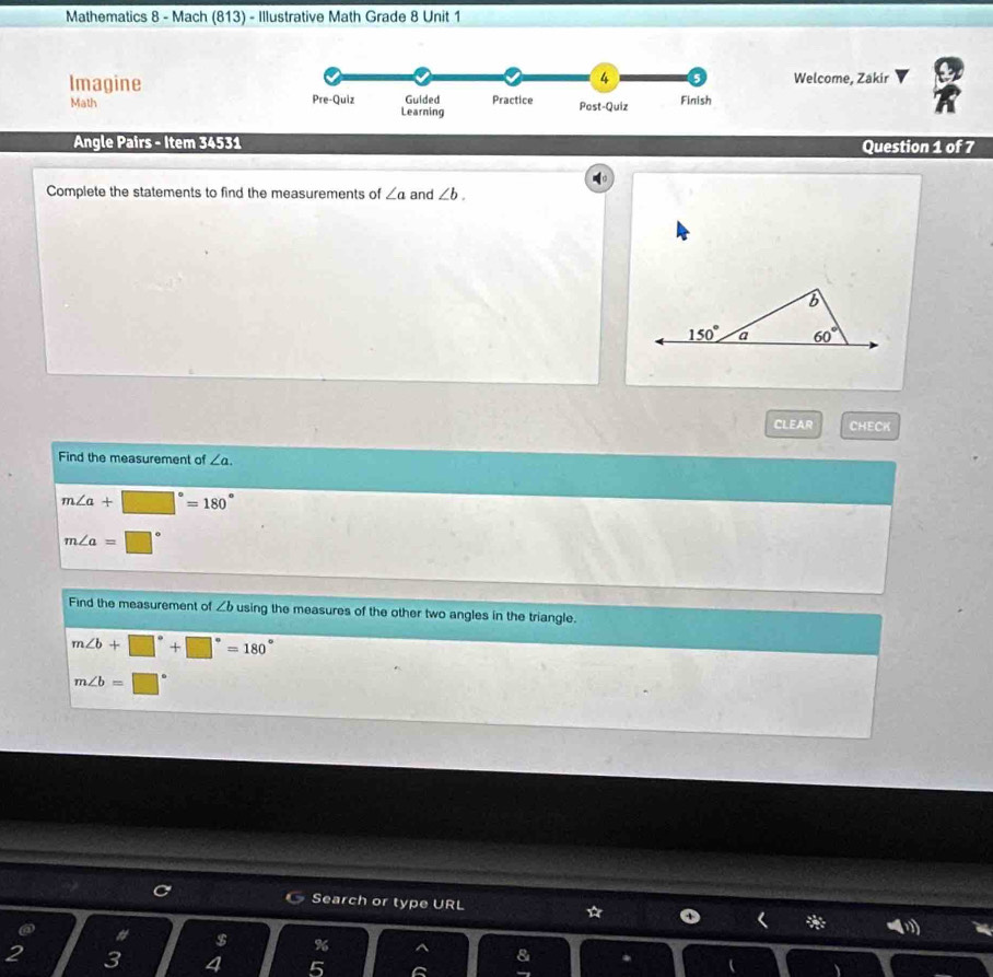 Mathematics 8 - Mach (813) - Illustrative Math Grade 8 Unit 1
Welcome, Zakir
Imagine
Math 
Angle Pairs - Item 34531 Question 1 of 7
Complete the statements to find the measurements of ∠ a and ∠ b.
CLEAR CHECK
Find the measurement of ∠ a.
m∠ a+□°=180°
m∠ a=□°
Find the measurement of ∠ b using the measures of the other two angles in the triangle.
m∠ b+□°+□°=180°
m∠ b=□°
Search or type URL ☆ * -
# $ %
2 3 4 5