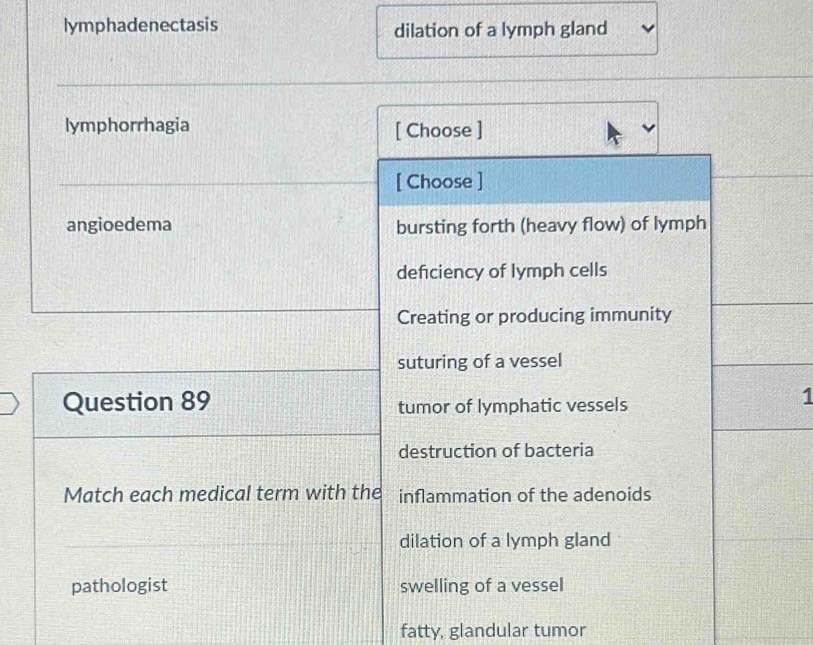 lymphadenectasis dilation of a lymph gland
lymphorrhagia [ Choose ]
[ Choose ]
angioedema bursting forth (heavy flow) of lymph
defciency of lymph cells
Creating or producing immunity
suturing of a vessel
Question 89 tumor of lymphatic vessels
1
destruction of bacteria
Match each medical term with the inflammation of the adenoids
dilation of a lymph gland
pathologist swelling of a vessel
fatty, glandular tumor