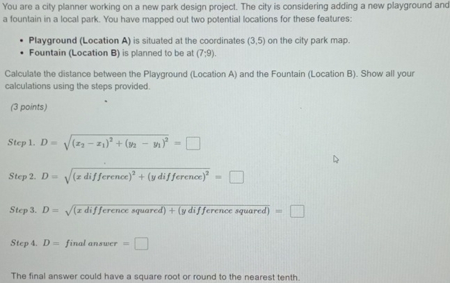 You are a city planner working on a new park design project. The city is considering adding a new playground and 
a fountain in a local park. You have mapped out two potential locations for these features: 
Playground (Location A) is situated at the coordinates (3,5) on the city park map. 
Fountain (Location B) is planned to be at (7:9). 
Calculate the distance between the Playground (Location A) and the Fountain (Location B). Show all your 
calculations using the steps provided. 
(3 points) 
Step 1. D=sqrt((x_2)-x_1)^2+(y_2-y_1)^2=□
Step 2. D=sqrt((xdifference)^2)+(ydifference)^2=□
Step 3. D=sqrt((xdifferencesquared)+(ydifferencesquared)) =□
Step 4. D= finalanswer=□
The final answer could have a square root or round to the nearest tenth.