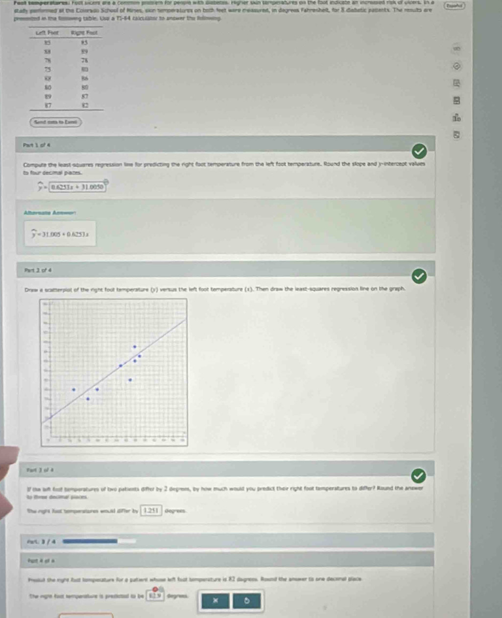 Fest temperatuires. Foot vicers are a common prosiem for people with diabetes. Higher skin temperatures on the foot indicate an incrassed risk of uipers. In a 
stady pemored at the Coieraso School of Mines, sion temperatores on both feet were measured, in degrees Fahreshelt, for 8 diabetic pasents. The results are 
prmmted in the fmowing table. Uso a 71-64 calculator to unower the folowing 
Send coma to Earel 
Part 1 of 4 
Compute the least-squares regression lime for predicting the right foot temperature from the left foot temperature. Round the slope and -intercept values 
to four decimal places.
widehat y=sqrt(0.6251x+31.0050)
Alhernate Annwer
widehat y=31.005+0.625J.x
Pun2of4 
Drww a scatterplot of the right foot temperature (1) versus the left foot temperature (1). Then draw the least-squares regression line on the graph. 
, i 
. 
* 
. 
, I 
Fwt ] ol 4 
If ie wft fot temperatures of two patients differ by 2 degrem, by how much would you predict their right foot tamperatures to differ? Round the answer 
o oma declna cace 
The right fast tomperatures would differ by 1251 Gegrees 
AmE; D / 4 
hut à yio 
Pressul the eight fast tomperatur for a putient whose left fust tomperature is 82 dagnoss. Rownd the anower to one deconal prace 
Ther mighn fost temperattone is presiated to le Gegrets × 。