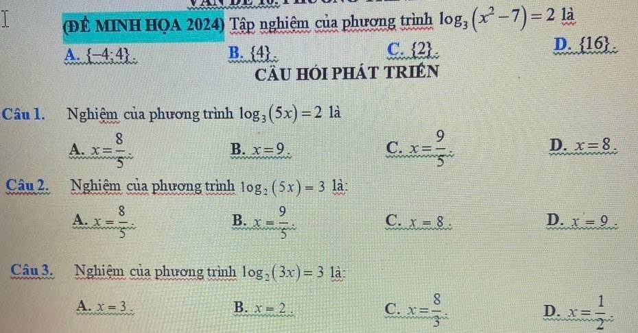 (ĐÊ MINH HQA 2024) Tập nghiệm của phương trình log _3(x^2-7)=2 là
D.  16.
A.  -4;4. B.  4
C.  2
cÂU HÓI PHÁT TRIÉN
Câu 1. Nghiệm của phương trình log _3(5x)=2 là
A. x= 8/5 . x= 9/5 .
B. x=9 C. D. x=8. 
Câu 2. Nghiệm của phương trình log _2(5x)=3 là:
A. x= 8/5 . x= 9/5 . 
B.
C. x=8 D. x=9. 
Câu 3. Nghiệm của phương trình log _2(3x)=3 là:
A. x=3 B. x=2 C. x= 8/3 . D. x= 1/2 .