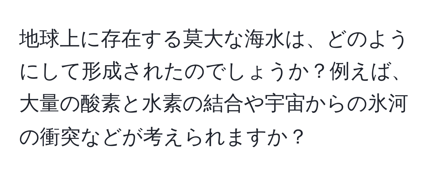 地球上に存在する莫大な海水は、どのようにして形成されたのでしょうか？例えば、大量の酸素と水素の結合や宇宙からの氷河の衝突などが考えられますか？