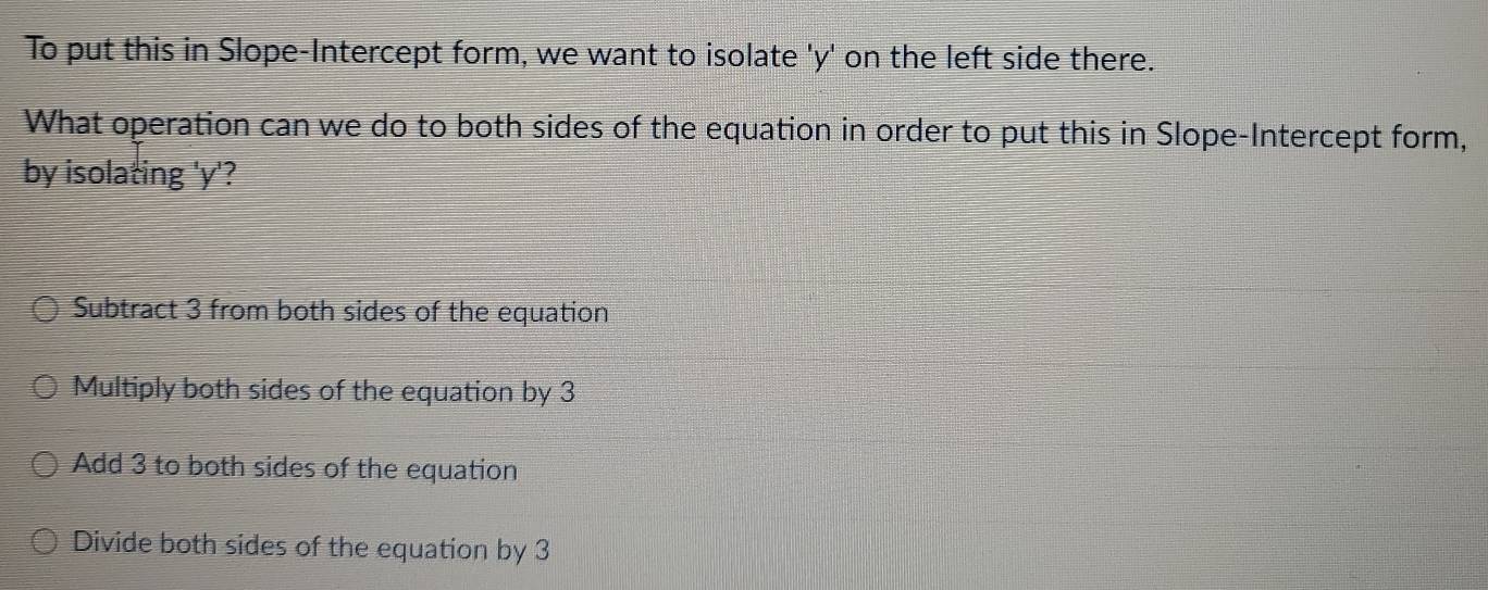 To put this in Slope-Intercept form, we want to isolate ' y ' on the left side there.
What operation can we do to both sides of the equation in order to put this in Slope-Intercept form,
by isolating ' y '?
Subtract 3 from both sides of the equation
Multiply both sides of the equation by 3
Add 3 to both sides of the equation
Divide both sides of the equation by 3