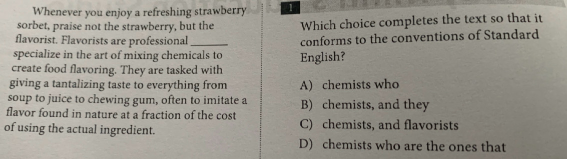 Whenever you enjoy a refreshing strawberry 1
sorbet, praise not the strawberry, but the
Which choice completes the text so that it
flavorist. Flavorists are professional_
conforms to the conventions of Standard
specialize in the art of mixing chemicals to
English?
create food flavoring. They are tasked with
giving a tantalizing taste to everything from A) chemists who
soup to juice to chewing gum, often to imitate a B) chemists, and they
flavor found in nature at a fraction of the cost
of using the actual ingredient.
C) chemists, and flavorists
D) chemists who are the ones that