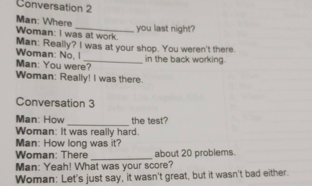 Conversation 2 
Man: Where 
_you last night? 
Woman: I was at work. 
Man: Really? I was at your shop. You weren't there. 
Woman: No, I 
_in the back working. 
Man: You were? 
Woman: Really! I was there. 
Conversation 3 
Man: How _the test? 
Woman: It was really hard. 
Man: How long was it? 
Woman: There _about 20 problems. 
Man: Yeah! What was your score? 
Woman: Let's just say, it wasn't great, but it wasn't bad either.