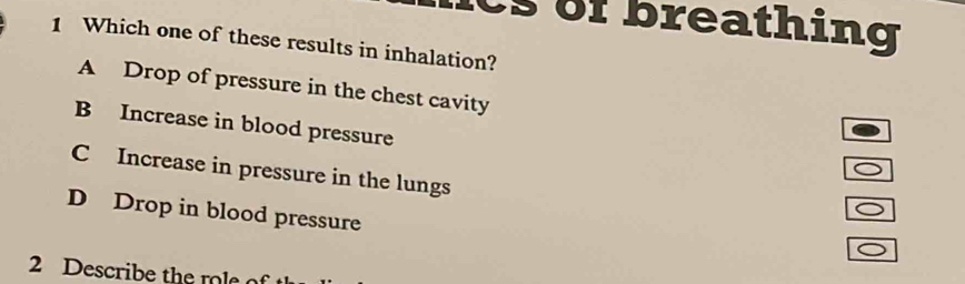 cs of breathing
1 Which one of these results in inhalation?
A Drop of pressure in the chest cavity
B Increase in blood pressure
C Increase in pressure in the lungs
D Drop in blood pressure
2 Describe the role of