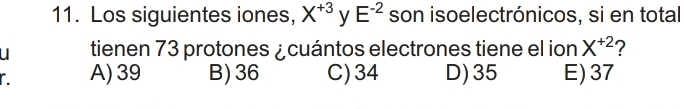 Los siguientes iones, X^(+3) y E^(-2) son isoelectrónicos, si en total
u tienen 73 protones ¿cuántos electrones tiene el ion X^(+2) 7
A) 39 B) 36 C) 34 D) 35 E) 37