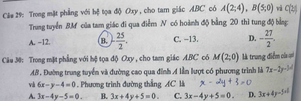 Trong mặt phẳng với hệ tọa độ Oxy, cho tam giác ABC có A(2;4), B(5;0) và C(2;1)
Trung tuyến BM của tam giác đi qua điểm N có hoành độ bằng 20 thì tung độ bằng:
A. −12. B. - 25/2 . C. −13. D. - 27/2 . 
Câu 30: Trong mặt phẳng với hệ tọa độ Oxy , cho tam giác ABC có M(2;0) là trung điểm của cạh
AB. Đường trung tuyến và đường cao qua đỉnh A lần lượt có phương trình là 7x-2y-3=l
và 6x-y-4=0. Phương trình đường thẳng AC là
A. 3x-4y-5=0. B. 3x+4y+5=0. C. 3x-4y+5=0. D. 3x+4y-5=0