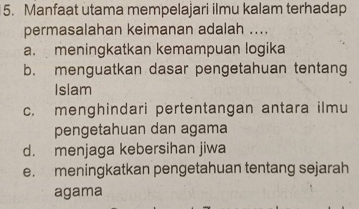 Manfaat utama mempelajari ilmu kalam terhadap
permasalahan keimanan adalah ....
a. meningkatkan kemampuan logika
b. menguatkan dasar pengetahuan tentang
Islam
c. menghindari pertentangan antara ilmu
pengetahuan dan agama
d. menjaga kebersihan jiwa
e. meningkatkan pengetahuan tentang sejarah
agama