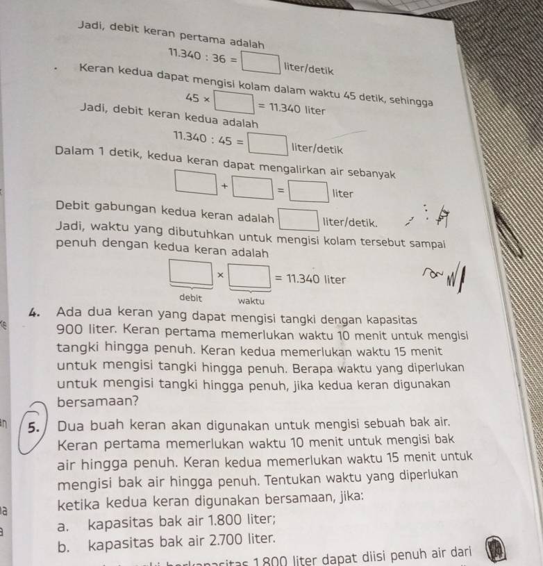 Jadi, debit keran pertama adalah 11.340:36=□ liter/detik
Keran kedua dapat mengisi kolam dalam waktu 45 detik, sehingga
45* □ =11.340liter
Jadi, debit keran kedua adalah
11.340:45=□ liter/detik 
Dalam 1 detik, kedua keran dapat mengalirkan air sebanyak
□ +□ =□ liter
Debit gabungan kedua keran adalah □ liter /detik. 
Jadi, waktu yang dibutuhkan untuk mengisi kolam tersebut sampai 
penuh dengan kedua keran adalah
□ * □ =11.340liter
debit waktu 
4. Ada dua keran yang dapat mengisi tangki dengan kapasitas 
e 900 liter. Keran pertama memerlukan waktu 10 menit untuk mengisi 
tangki hingga penuh. Keran kedua memerlukan waktu 15 menit 
untuk mengisi tangki hingga penuh. Berapa waktu yang diperlukan 
untuk mengisi tangki hingga penuh, jika kedua keran digunakan 
bersamaan? 
in 5. Dua buah keran akan digunakan untuk mengisi sebuah bak air. 
Keran pertama memerlukan waktu 10 menit untuk mengisi bak 
air hingga penuh. Keran kedua memerlukan waktu 15 menit untuk 
mengisi bak air hingga penuh. Tentukan waktu yang diperlukan 
a ketika kedua keran digunakan bersamaan, jika: 
a. kapasitas bak air 1.800 liter; 
b. kapasitas bak air 2.700 liter. 
ritas 1800 liter dapat diisi penuh air dari