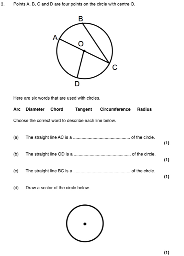 Points A, B, C and D are four points on the circle with centre O. 
Here are six words that are used with circles. 
Arc Diameter Chord Tangent Circumference Radius 
Choose the correct word to describe each line below. 
(a) The straight line AC is a _of the circle. 
(1) 
(b) The straight line OD is a _of the circle. 
(1) 
(c) The straight line BC is a _of the circle. 
(1) 
(d) Draw a sector of the circle below. 
(1)