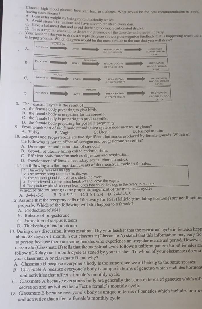 Chronic high blood glucose level can lead to diabetes. What would be the best recommendation to avoid
having such disease?
A. Lose extra weight by being more physically active.
B. Avoid stressful situations and have a complete sleep every day.
C. Have a balanced diet and avoid drinking too much carbonated drinks.
D. Have a regular check up to detect the presence of the disorder and prevent it early.
7. Your teacher asks you to draw a simple diagram showing the negative feedback that is happening when there
is hypoglycemia. Which diagram would be the most similar to the one that you will draw?
A. LIVER BREAK DOWN
IILOOD SUGAH LEVEL
B. Pancreas BREAK DOWN INCREASED
liver
OF GLYCOGEN BLOOD SUGAR
LEVEL
C. Pancrèes LIVER BREAK DOWN DECREASED
Of GLYCOGE N Blood sugar
lEvel
INSUEN
D. Pancreas DECREASED
BREAK DOWN
OF GLYCOGEN BLOOD SUGAR
LEVEL
8. The menstrual cycle is the result of
A. the female body preparing to give birth.
B. the female body is preparing for menopause.
C. the female body is preparing to produce milk.
D. the female body preparing for possible pregnancy.
9. From which part of the female reproductive system does menses originate?
A. Vulva B. Vagina C. Uterus D. Fallopian tube
10. Estrogens and Progesterone are two significant hormones produced by female gonads. Which of
the following is not an effect of estrogen and progesterone secretion?
A. Development and maturation of egg cells.
B. Growth of uterine lining called endometrium.
C. Efficient body function such as digestion and respiration.
D. Development of female secondary sexual characteristics.
11. The following are the important events of the menstrual cycle in females.
1. The ovary releases an egg
2 The uterine lining continues to thicken
3. The pituitary gland controls and starts the cycle
4. The thickened uterine lining break off and leave the vagina
5. The pituitary gland releases hormones that cause the egg in the ovary to mature
Which of the following is the proper arrangement of the menstrual cycle?
A. 3-4-1-5-2 B. 3-4-5-2-1 C. 3-5-1-2-4 D. 2-4-1-3-5
12. Assume that the receptors cells of the ovary for FSH (follicle stimulating hormone) are not function
properly. Which of the following will still happen to a female?
A. Production of FSH
B. Release of progesterone
C. Formation of corpus luteum
D. Thickening of endometrium
13. During class discussion, it was mentioned by your teacher that the menstrual cycle in females happ
about 28-days or 1 month. Your classmate (Classmate A) stated that this information may vary fro
to person because there are some females who experience an irregular menstrual period. However,
classmate (Classmate B) tells that the menstrual cycle follows a uniform pattern for all females an
follow a 28-days or 1 month cycle as stated by your teacher. To whom of your classmates do you
your classmate A or classmate B and why?
A. Classmate B because everyone’s body is the same since we all belong to the same species.
B. Classmate A because everyone’s body is unique in terms of genetics which includes hormon
and activities that affect a female’s monthly cycle.
C. Classmate A because everyone's body are generally the same in terms of genetics which affe
secretion and activities that affect a female’s monthly cycle.
D. Classmate B because everyone’s body is unique in terms of genetics which includes hormo
and activities that affect a female’s monthly cycle.