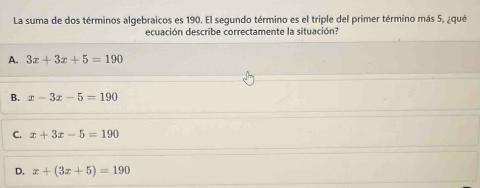 La suma de dos términos algebraicos es 190. El segundo término es el triple del primer término más 5, ¿qué
ecuación describe correctamente la situación?
A. 3x+3x+5=190
B. x-3x-5=190
C. x+3x-5=190
D. x+(3x+5)=190