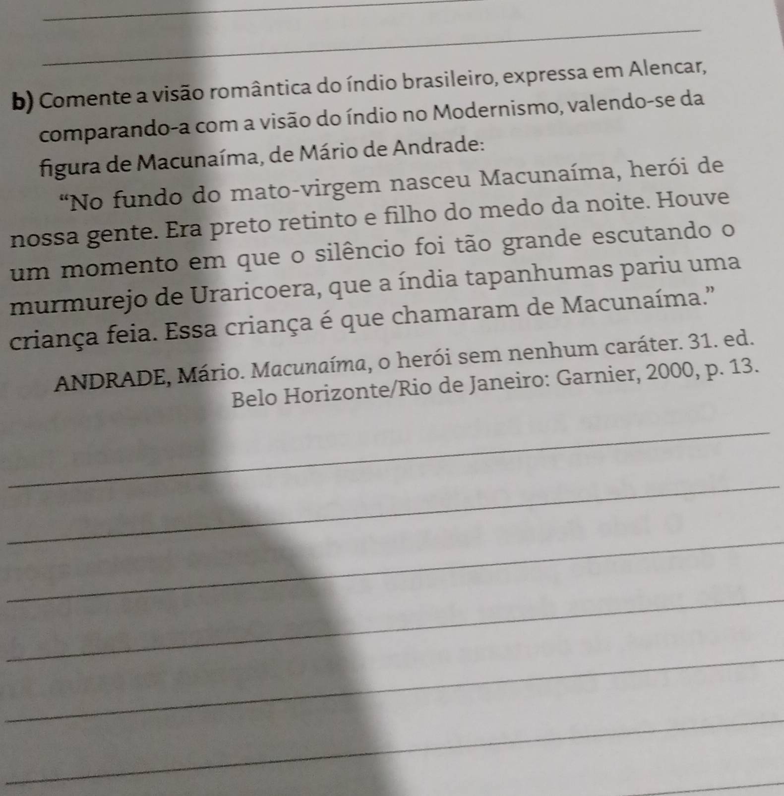 Comente a visão romântica do índio brasileiro, expressa em Alencar, 
comparando-a com a visão do índio no Modernismo, valendo-se da 
figura de Macunaíma, de Mário de Andrade: 
"No fundo do mato-virgem nasceu Macunaíma, herói de 
nossa gente. Era preto retinto e filho do medo da noite. Houve 
um momento em que o silêncio foi tão grande escutando o 
murmurejo de Uraricoera, que a índia tapanhumas pariu uma 
criança feia. Essa criança é que chamaram de Macunaíma." 
ANDRADE, Mário. Macunaíma, o herói sem nenhum caráter. 31. ed. 
Belo Horizonte/Rio de Janeiro: Garnier, 2000, p. 13. 
_ 
_ 
_ 
_ 
_ 
_ 
_