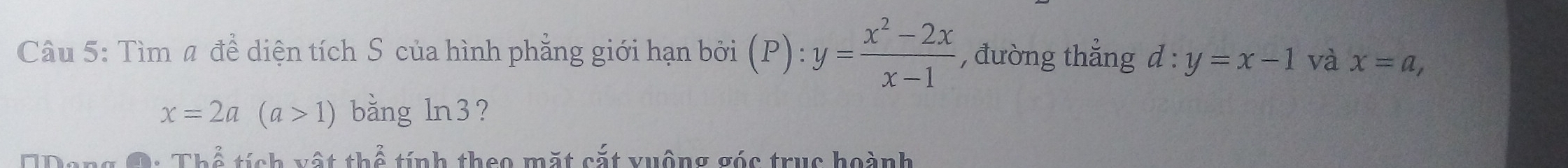 Tìm # để diện tích S của hình phẳng giới hạn bởi (P):y= (x^2-2x)/x-1  , đường thắng d:y=x-1 và x=a,
x=2a(a>1) bǎng ln 3 ? 
T 2 tính vật thể tính theo mặt cắt vuộng góc truc hoành