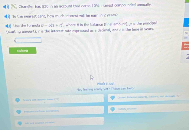 Chandler has $30 in an account that earns 10% interest compounded annually. 
To the nearest cent, how much interest will he earn in 2 years? 
Use the formula B=p(1+r)^t , where B is the balance (final amount), ρ is the principal 
(starting amount), r is the interest rate expressed as a decimal, and t is the time in years. 
00 
Sm 
out 
Submit 
I 
Work it out 
Not feeling ready yet? These can help: 
Powers with decimal bases (70) Convert bstween percents, fractions, and decimnals (72) 
=yatuate nontnear expréssion Mullipty decimals 
Add and slubbrect delmah