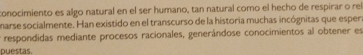 conocimiento es algo natural en el ser humano, tan natural como el hecho de respirar o rel 
narse socialmente. Han existido en el transcurso de la historia muchas incógnitas que espera 
respondidas mediante procesos racionales, generándose conocimientos al obtener es 
puestas.