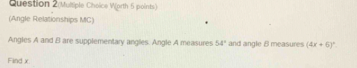 Question 2(Multiple Choice Worth 5 points) 
(Angle Relationships MC) 
Angles A and B are supplementary angles. Angle A measures 54° and angle B measures (4x+6)^circ -
Find x