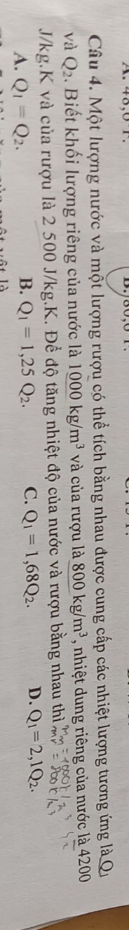 Một lượng nước và một lượng rượu có thể tích bằng nhau được cung cấp các nhiệt lượng tương ứng là Qi
và Q_2 Biết khối lượng riêng của nước là 1000kg/m^3 và của rượu là 800kg/m^3 , nhiệt dung riêng của nước là 4200
J/kg. K và của rượu là 2 500 J/kg. K. Để độ tăng nhiệt độ của nước và rượu bằng nhau thì
A. Q_1=Q_2.
B. Q_1=1,25Q_2. C. Q_1=1,68Q_2. D. Q_1=2,1Q_2.