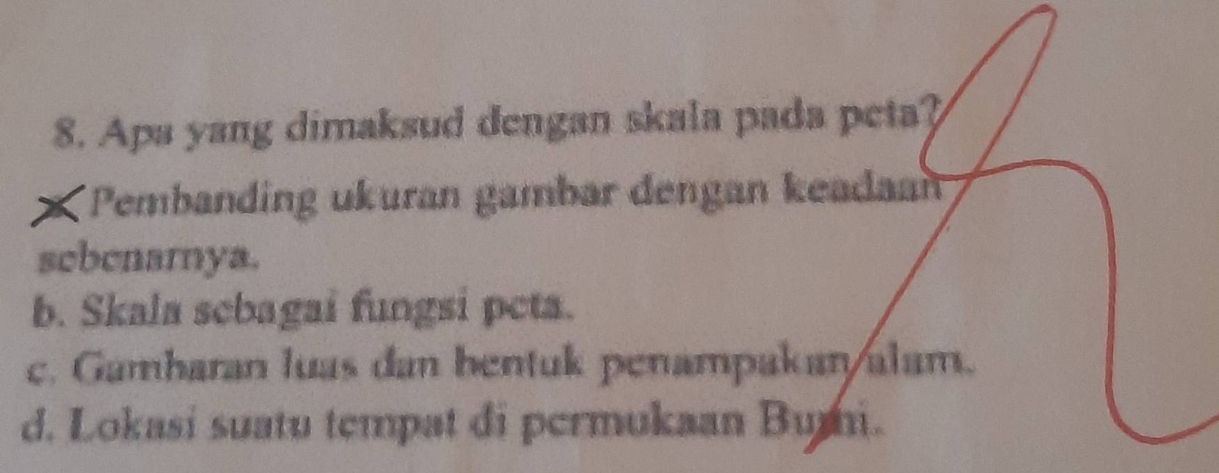 Apa yang dimaksud dengan skala pada peta?
*Pembanding ukuran gambar dengan keadan
scbcnarnya.
b. Skala scbagai fungsi peta.
c. Gamharan luas dan bentuk penampakan/alam.
d. Lokasi suatu tempat di permukaan Bumi.