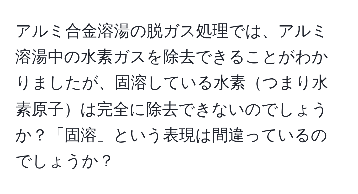 アルミ合金溶湯の脱ガス処理では、アルミ溶湯中の水素ガスを除去できることがわかりましたが、固溶している水素つまり水素原子は完全に除去できないのでしょうか？「固溶」という表現は間違っているのでしょうか？