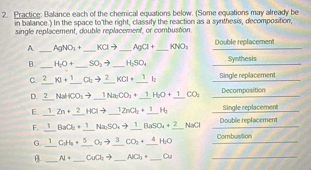 Practice: Balance each of the chemical equations below. (Some equations may already be 
in balance.) In the space to’the right, classify the reaction as a synthesis, decomposition, 
single replacement, double replacement, or combustion. 
A. _ AgNO_3+ _  KCIto _  AgCl+ _  KNO_3 Double replacement 
B. _ H_2O+ _ SO_3 to _ H_2SO_4 Synthesis 
C. 2 KI+_ 1 Cl_2to _ 2 KCl+_ 1l_2 Single replacement 
D. 2 NaHCO_3 - to _ 1Na_2CO_3+_ 1H_2O+_ 1 CO_2 Decomposition 
E. _1 □ Zn+_ 2HCl to _ 1ZnCl_2+_ 1 H_2
Single replacement 
F. 1 BaCl_2+_ 1 Na_2SO_4to _ 1BaSO_4+_ 2 NaCl Double replacement 
_ 
G. 1 C_3H_8+ 5 O_2 3 CO_2+_ 4H_2O Combustion 
_ 
_
AI+ CuCl_2 _ AlCl_3+ _ Cu