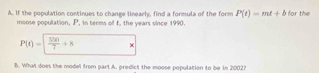 If the population continues to change linearly, find a formula of the form P(t)=mt+b for the 
moose population, P, in terms of t, the years since 1990.
P(t)=| 550/7 +8
× 
B. What does the model from part A. predict the moose population to be in 2002?