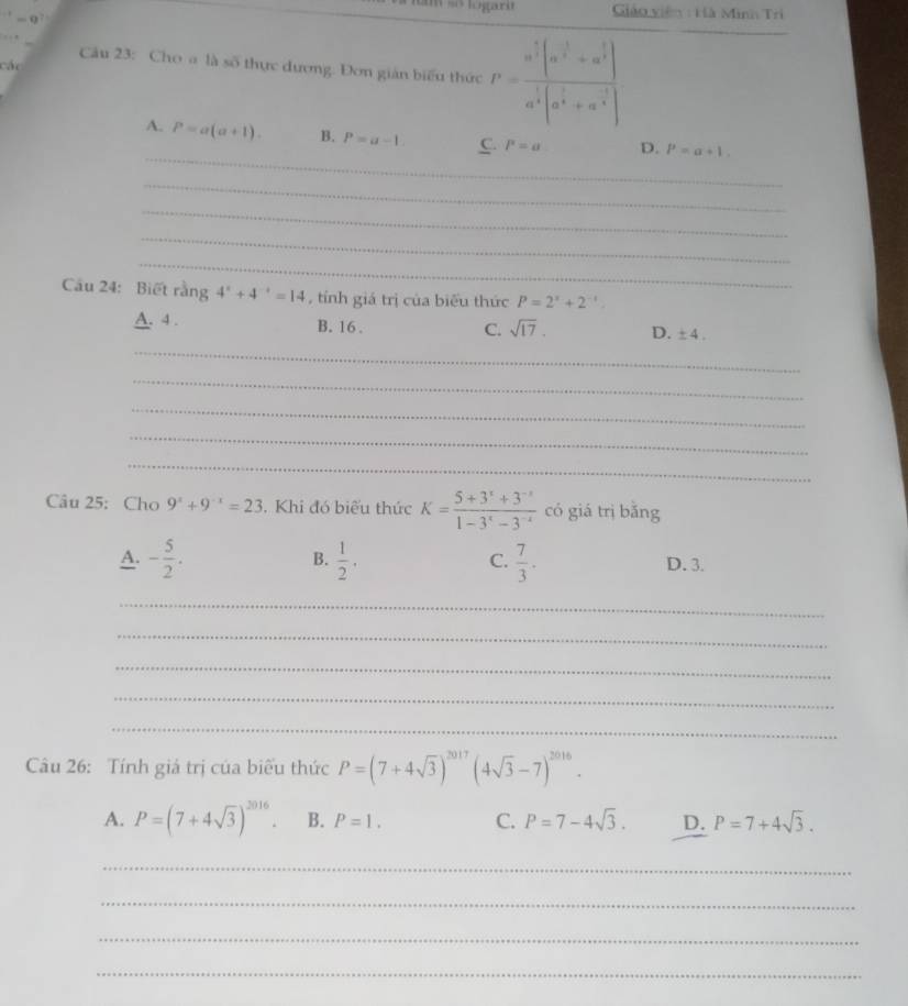 só logara Giáo viên : Hà Minh Trì
. ” Câu 23: Cho a là số thực dương: Đơn gián biểu thức P=frac a^(frac 2)3(a^(frac 1)3+a^(frac 1)3)a^(frac 1)3(a^(frac 2)3+n^(frac 2)3)
các
_
A. P=a(a+1). B. P=a-1. C. P=a D. P=a+1. 
_
_
_
_
Cầu 24: Biết rằng 4^x+4^(-x)=14 , tính giá trị của biểu thức P=2^x+2^(-x)
A. 4. B. 16.
C. sqrt(17). D. ± 4. 
_
_
_
_
_
Câu 25: Cho 9^x+9^(-x)=23. Khi đó biểu thức K= (5+3^x+3^(-x))/1-3^x-3^(-x)  có giá trì bǎng
A. - 5/2 . B.  1/2 . C.  7/3 . D. 3.
_
_
_
_
_
Câu 26: Tính giá trị của biểu thức P=(7+4sqrt(3))^2017(4sqrt(3)-7)^2016.
A. P=(7+4sqrt(3))^2016. B. P=1. C. P=7-4sqrt(3). D. P=7+4sqrt(3). 
_
_
_
_