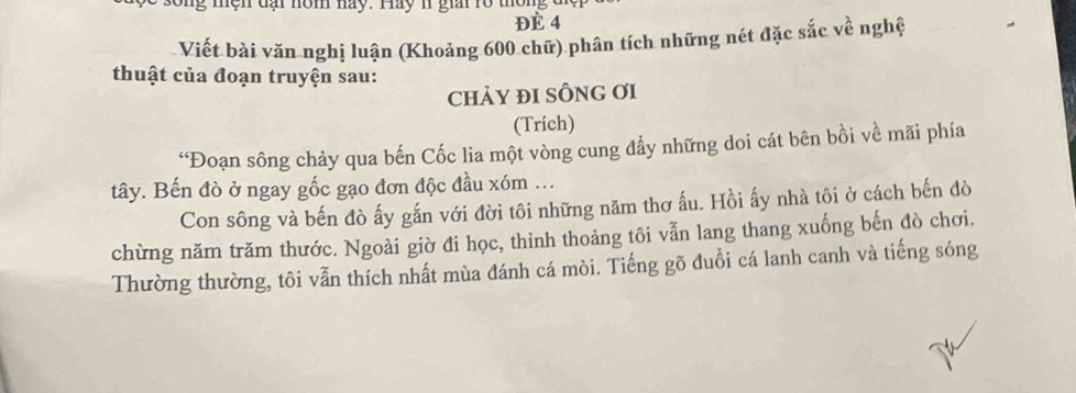 ện dại nôm nay. Hay 1 giai rổ thông đ ệ p
Đè 4
Viết bài văn nghị luận (Khoảng 600 chữ) phân tích những nét đặc sắc về nghệ 
thuật của đoạn truyện sau: 
ChảY ĐI SÔNG Ơi 
(Trich) 
“Đoạn sông chảy qua bến Cốc lia một vòng cung đẩy những doi cát bên bồi về mãi phía 
tây. Bến đò ở ngay gốc gạo đơn độc đầu xóm . 
Con sông và bến đò ấy gắn với đời tôi những năm thơ ấu. Hồi ấy nhà tôi ở cách bến đò 
chừng năm trăm thước. Ngoài giờ đi học, thinh thoảng tôi vẫn lang thang xuống bến đò chơi. 
Thường thường, tôi vẫn thích nhất mùa đánh cá mòi. Tiếng gõ đuổi cá lanh canh và tiếng sóng