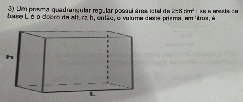 Um prisma quadrangular regular possui área total de 256dm^2; se a aresta da 
base L é o dobro da altura h, então, o volume deste prisma, em litros, é: