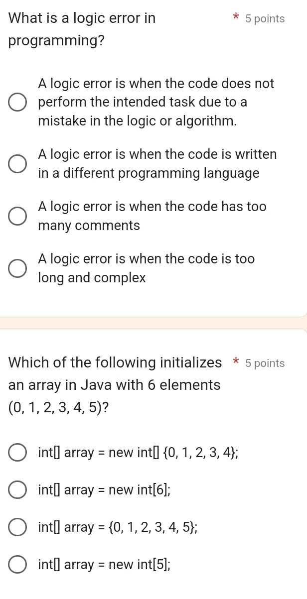 What is a logic error in 5 points
programming?
A logic error is when the code does not
perform the intended task due to a
mistake in the logic or algorithm.
A logic error is when the code is written
in a different programming language
A logic error is when the code has too
many comments
A logic error is when the code is too
long and complex
Which of the following initializes * 5 points
an array in Java with 6 elements
(0,1,2,3,4,5) ?
int□ array=new in t[] 0,1,2,3,4 ;
int□ array=new int[6];
int□ array= 0,1,2,3,4,5;
int□ array=newint[5];