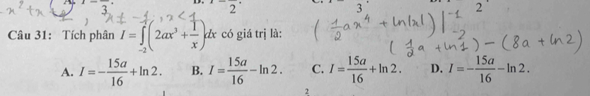 1-frac 3
2^.2^(·) 2
3
Câu 31: Tích phân I=∈tlimits _(-2)^(-1)(2ax^3+ 1/x )dx có giá trị là:
A. I=- 15a/16 +ln 2. B. I= 15a/16 -ln 2. C. I= 15a/16 +ln 2. D. I=- 15a/16 -ln 2. 
2