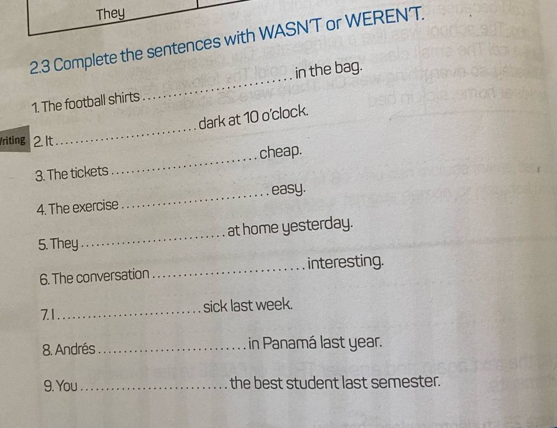 They 
2.3 Complete the sentences with WASN'T or WERENT. 
_ 
in the bag. 
1. The football shirts 
_ 
dark at 10 o'clock. 
/riting 2. It 
cheap. 
3. The tickets 
_ 
_easy. 
4. The exercise 
5. They _at home yesterday. 
6. The conversation _interesting. 
7.1_ sick last week. 
8. Andrés _in Panamá last year. 
9. You_ the best student last semester.