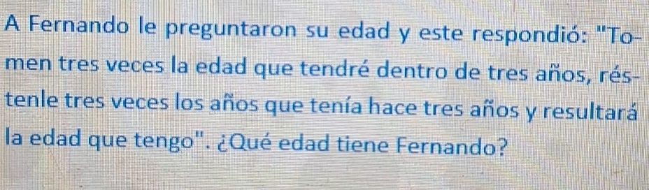 A Fernando le preguntaron su edad y este respondió: "To- 
men tres veces la edad que tendré dentro de tres años, rés- 
tenle tres veces los años que tenía hace tres años y resultará 
la edad que tengo". ¿Qué edad tiene Fernando?