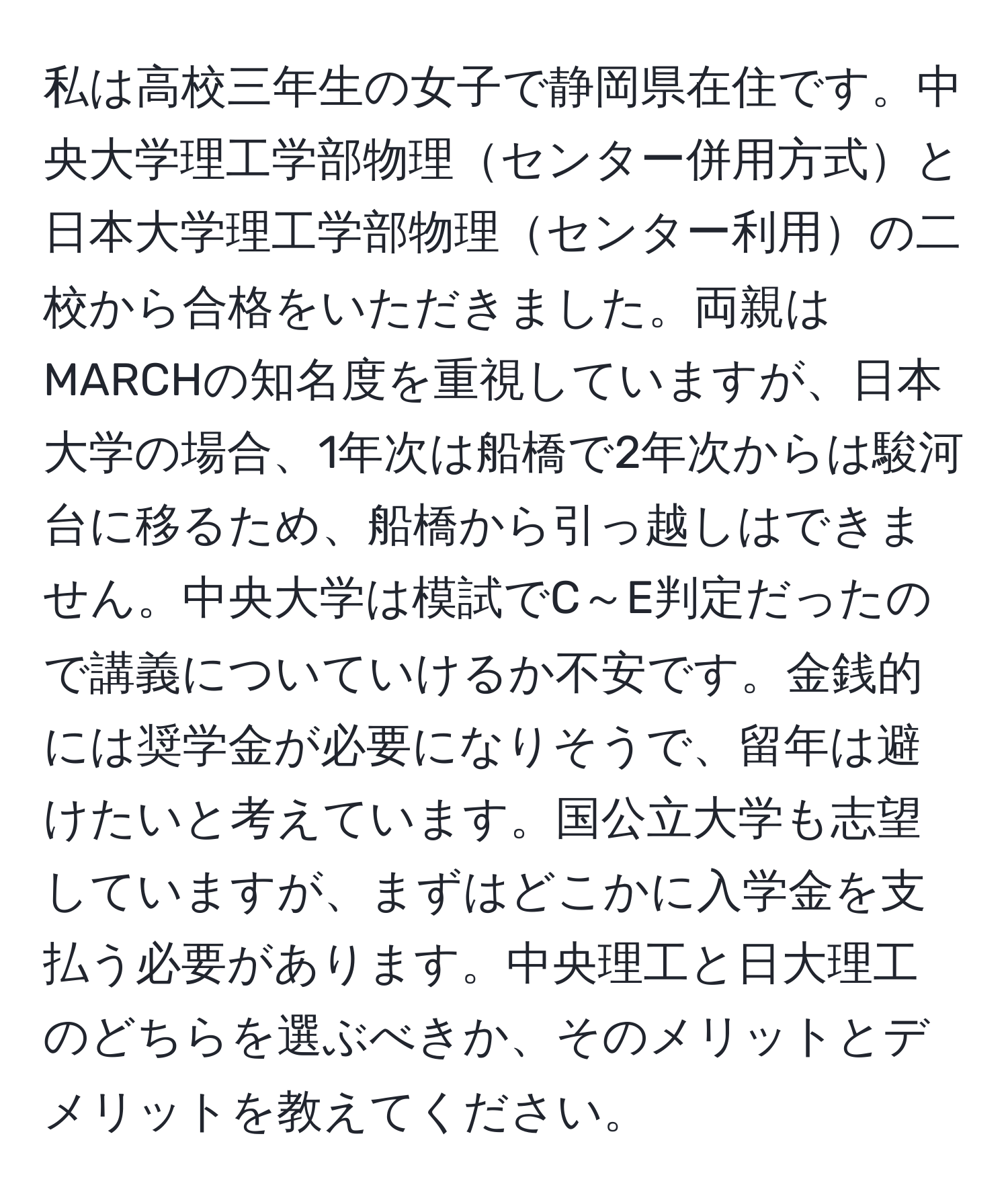 私は高校三年生の女子で静岡県在住です。中央大学理工学部物理センター併用方式と日本大学理工学部物理センター利用の二校から合格をいただきました。両親はMARCHの知名度を重視していますが、日本大学の場合、1年次は船橋で2年次からは駿河台に移るため、船橋から引っ越しはできません。中央大学は模試でC～E判定だったので講義についていけるか不安です。金銭的には奨学金が必要になりそうで、留年は避けたいと考えています。国公立大学も志望していますが、まずはどこかに入学金を支払う必要があります。中央理工と日大理工のどちらを選ぶべきか、そのメリットとデメリットを教えてください。