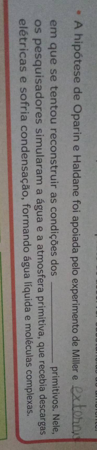 A hipótese de Oparin e Haldane foi apoiada pelo experimento de Miller e_ 
em que se tentou reconstruir as condições dos _primitivos. Nele, 
os pesquisadores simularam a água e a atmosfera primitiva, que recebia descargas 
elétricas e sofria condensação, formando água líquida e moléculas complexas.