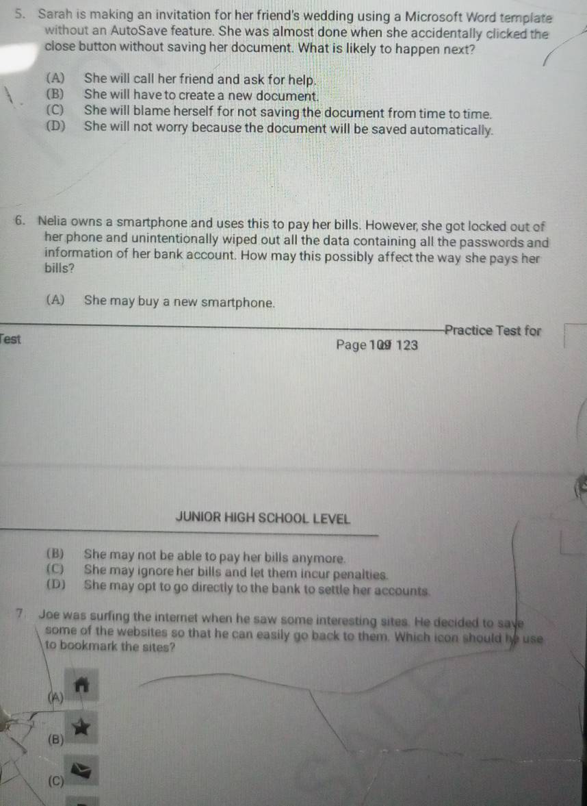 Sarah is making an invitation for her friend's wedding using a Microsoft Word template
without an AutoSave feature. She was almost done when she accidentally clicked the
close button without saving her document. What is likely to happen next?
(A) She will call her friend and ask for help.
(B) She will have to create a new document.
(C) She will blame herself for not saving the document from time to time.
(D) She will not worry because the document will be saved automatically.
6. Nelia owns a smartphone and uses this to pay her bills. However, she got locked out of
her phone and unintentionally wiped out all the data containing all the passwords and
information of her bank account. How may this possibly affect the way she pays her
bills?
(A) She may buy a new smartphone.
Practice Test for
Test Page 109 123
JUNIOR HIGH SCHOOL LEVEL
(B) She may not be able to pay her bills anymore.
(C) She may ignore her bills and let them incur penalties.
(D) She may opt to go directly to the bank to settle her accounts.
7. Joe was surfing the internet when he saw some interesting sites. He decided to save
some of the websites so that he can easily go back to them. Which icon should be use
to bookmark the sites?
(A)
(B)
(C)
