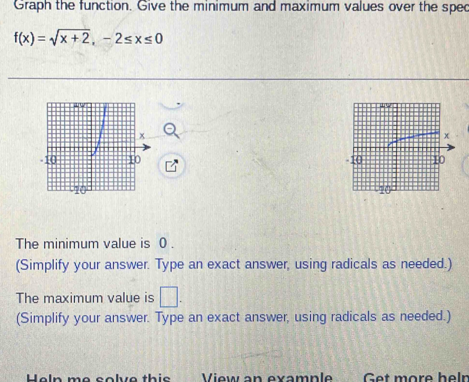 Graph the function. Give the minimum and maximum values over the sped
f(x)=sqrt(x+2), -2≤ x≤ 0

The minimum value is 0. 
(Simplify your answer. Type an exact answer, using radicals as needed.) 
The maximum value is □. 
(Simplify your answer. Type an exact answer, using radicals as needed.) 
Heln me solve this View an example Get more helr