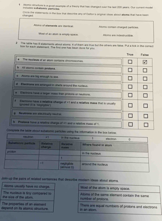 Atomic structure is a good example of a theory that has changed over the last 200 years. Our current model
includes subatomic particles
Circle the statements in the box that describe any of Dalton's original ideas about atoms that have been
changed.
Atoms of elements are identical. Atoms contain charged particles.
Most of an atom is empty space. Atoms are indestructible
2 The table has 8 statements about atoms. 4 of them are true but the others are false. Put a tick in the correct
box for each statement. The first one has been done for you.
mati
Join up the pairs of related sentences that describe modern ideas about atoms.