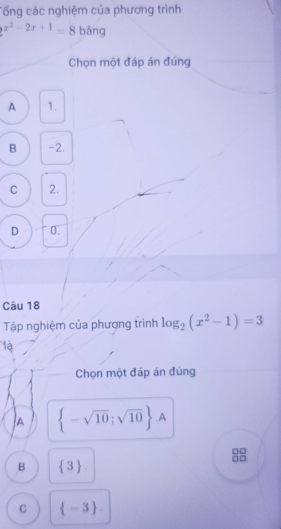 Tổng các nghiệm của phương trình
2^(x^2)-2x+1=8 bằng
Chọn một đáp án đứng
A 1.
B -2.
C 2.
D 0.
Câu 18
Tập nghiệm của phương trình log _2(x^2-1)=3
là
Chọn một đáp án đúng
A  -sqrt(10);sqrt(10) .A
B  3.
C  -3.