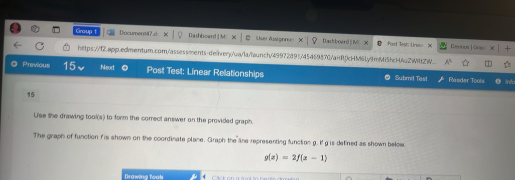 Group 1 Document47.d Dashboard | M( User Assignme Dashboard | M X Post Test: Linea X + 
Desmos | Grap 
https://f2.app.edmentum.com/assessments-delivery/ua/la/launch/49972891/45469870/aHR0cHM6Ly9mMi5hcHAuZWRtZW... 
Previous 15 Next Post Test: Linear Relationships Submit Test Reader Tools Info 
15 
Use the drawing tool(s) to form the correct answer on the provided graph. 
The graph of function f is shown on the coordinate plane. Graph the line representing function g, if g is defined as shown below.
g(x)=2f(x-1)
Drawing Tools li k on a too l to beale drau ine