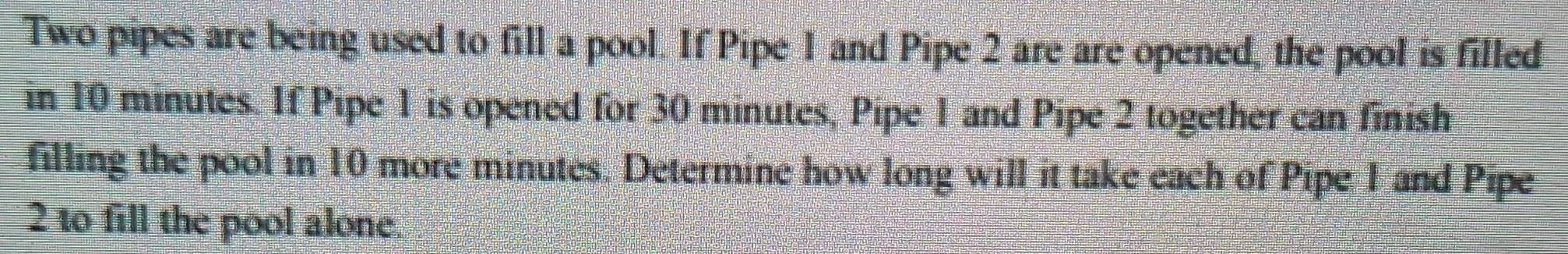 Two pipes are being used to fill a pool. If Pipe 1 and Pipe 2 are are opened, the pool is filled 
in 10 minutes. If Pipe 1 is opened for 30 minutes, Pipe 1 and Pipe 2 together can finish 
filling the pool in 10 more minutes. Determine how long will it take each of Pipe 1 and Pipe
2 to fill the pool alone