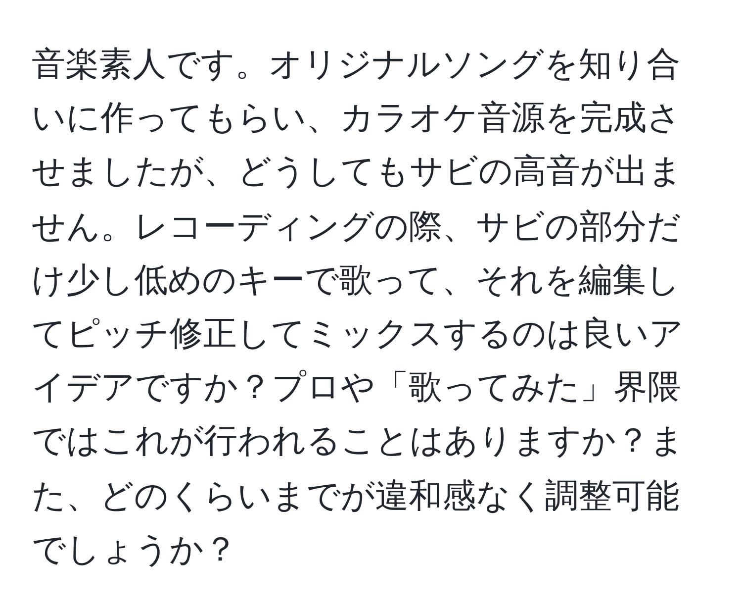 音楽素人です。オリジナルソングを知り合いに作ってもらい、カラオケ音源を完成させましたが、どうしてもサビの高音が出ません。レコーディングの際、サビの部分だけ少し低めのキーで歌って、それを編集してピッチ修正してミックスするのは良いアイデアですか？プロや「歌ってみた」界隈ではこれが行われることはありますか？また、どのくらいまでが違和感なく調整可能でしょうか？