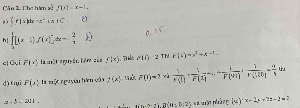 Cho hàm số f(x)=x+1. 
a) ∈t f(x)dx=x^2+x+C. 
b) ∈tlimits _0^(1[(x-1).f(x)]dx=-frac 2)3
c) Gọi F(x) là một nguyên hàm của f(x). Biết F(1)=2 Thì F(x)=x^2+x-1. 
d) Gọi F(x) là một nguyên hàm của f(x). Biết F(1)=2 và  1/F(1) + 1/F(2) +...+ 1/F(99) + 1/F(100) = a/b  thì
a+b=201.
4(0:2:0).B(0;0;2) và mặt phẳng (α): x-2y+2z-3=0.