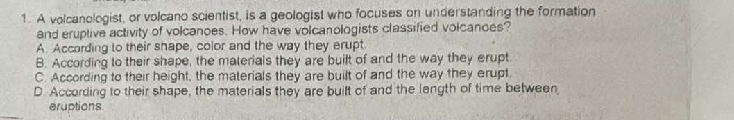 A volcanologist, or volcano scientist, is a geologist who focuses on understanding the formation
and eruptive activity of volcanoes. How have volcanologists classified volcanoes?
A. According to their shape, color and the way they erupt
B. According to their shape, the materials they are built of and the way they erupt.
C. According to their height, the materials they are built of and the way they erupt.
D. According to their shape, the materials they are built of and the length of time between
eruptions.