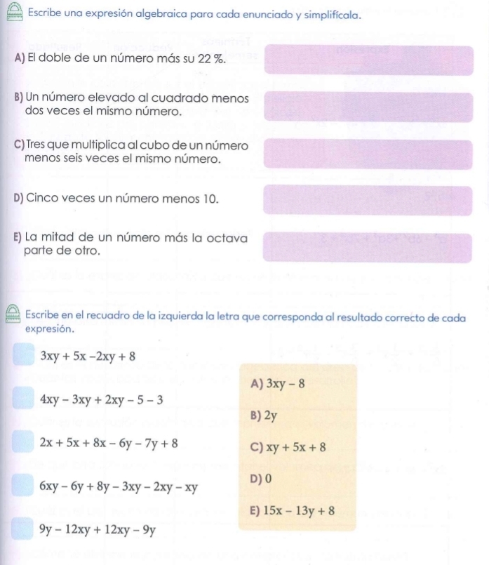 Escribe una expresión algebraica para cada enunciado y simplifícala.
A) El doble de un número más su 22 %.
B) Un número elevado al cuadrado menos
dos veces el mismo número.
C) Tres que multiplica al cubo de un número
menos seis veces el mismo número.
D) Cinco veces un número menos 10.
E) La mitad de un número más la octava
parte de otro.
Escribe en el recuadro de la izquierda la letra que corresponda al resultado correcto de cada
expresión.
3xy+5x-2xy+8
A) 3xy-8
4xy-3xy+2xy-5-3
B) 2y
2x+5x+8x-6y-7y+8 C) xy+5x+8
D) 0
6xy-6y+8y-3xy-2xy-xy
E) 15x-13y+8
9y-12xy+12xy-9y