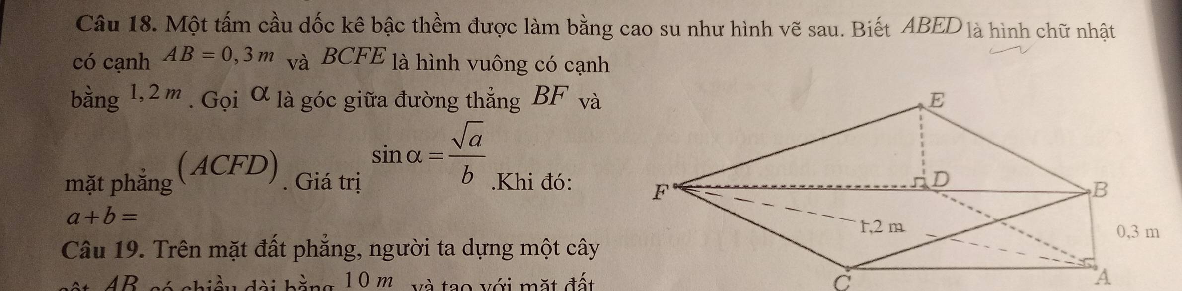 Một tấm cầu dốc kê bậc thềm được làm bằng cao su như hình vẽ sau. Biết ABED là hình chữ nhật 
có cạnh AB=0,3m và BCFE là hình vuông có cạnh 
bằng 1,2 m. Gọi alpha là góc giữa đường thắng BF và
sin alpha = sqrt(a)/b 
mặt phắng (ACFD). Giá trị .Khi đó:
a+b=
Câu 19. Trên mặt đất phẳng, người ta dựng một cây
4B có chiều đài bằng 10 m và tạo với mặt đất c A