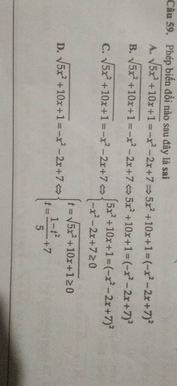 Phép biến đổi nào sau đây là sai
A. sqrt(5x^2+10x+1)=-x^2-2x+7Rightarrow 5x^2+10x+1=(-x^2-2x+7)^2
B. sqrt(5x^2+10x+1)=-x^2-2x+7Leftrightarrow 5x^2+10x+1=(-x^2-2x+7)^2
C. sqrt(5x^2+10x+1)=-x^2-2x+7Leftrightarrow beginarrayl 5x^2+10x+1=(-x^2-2x+7)^2 -x^2-2x+7≥ 0endarray.
D. sqrt(5x^2+10x+1)=-x^2-2x+7Leftrightarrow beginarrayl t=sqrt(5x^2+10x+1)≥ 0 t= (1-t^2)/5 +7endarray.