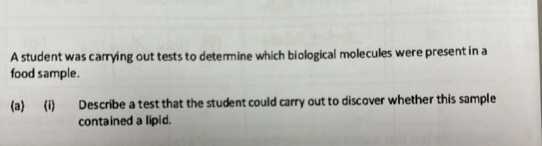 A student was carrying out tests to determine which biological molecules were present in a 
food sample. 
(a) (i) Describe a test that the student could carry out to discover whether this sample 
contained a lipid.