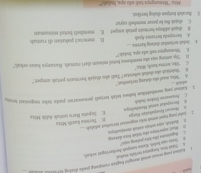 Indah :
1. Kalimat yang sesuai untuk mengisi bagian rumpang pada dialog tersebut adaian ...
A. Tidak bisa, harganya terlalu mahal.
B. Tentu saja boleh. Kamu tampak berkeringat sekali.
C. Bagaimana jika kita pulang saja?
D. Maaf, sepertinya aku tidak bisa datang.
E. Baiklah, saya setuju untuk menjualnya.
2. Judul yang tepat untuk teks negosiasi tersebut adalah ....
A. Mencari Kesepakatan Harga D. Terima kasih Mita
E. Sepatu Baru untuk Adik Mita
B. Bersepakat untuk Membelinya
C. Penawaran Diskon Indah
3. Kalimat yang membuktikan bahwa telah terjadi penawaran pada teks negosiasi tersebu
adalah ....
A. “Mita, maaf aku datang terlambat.”
B. “Bolehkah aku duduk sebentar? Tadi aku diajak bermain petak umpet.”
C. “Oke, terima kasih, Mita.”
D. “Sip, untung saja aku membawa botol minum dari rumah. Rasanya haus sekali.”
E. “Memangnya tadi ada apa, Indah?”
4. Indah terlambat datang karena ....
A. bersepeda bersama Ayah D. mencuci pakaian di rumah
B. diajak adiknya bermain petak umpet E. membeli botol minuman
C. diajak Ibu ke pasar membeli sayur
5. Bacalah kutipan dialog berikut.
Mita: “Memangnya tadi ada apa, Indah?”